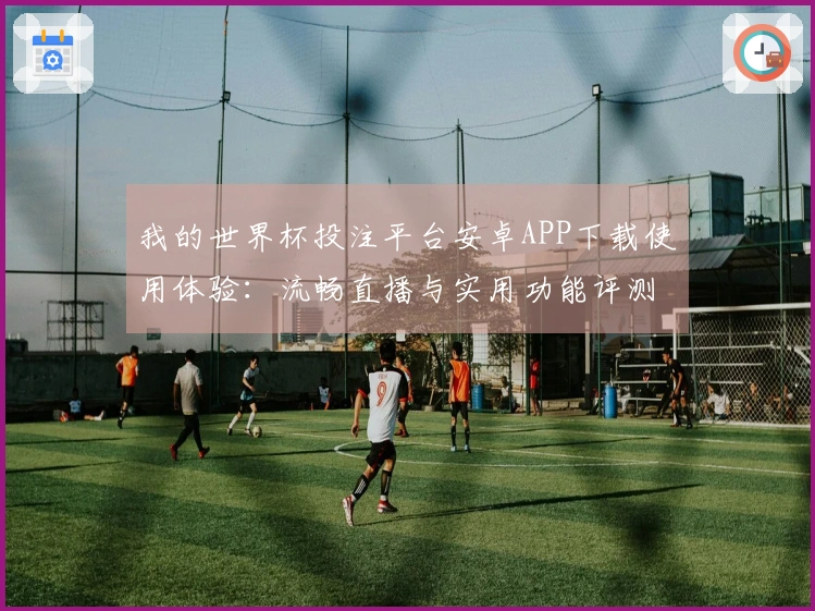 我的世界杯投注平台安卓APP下载使用体验：流畅直播与实用功能评测