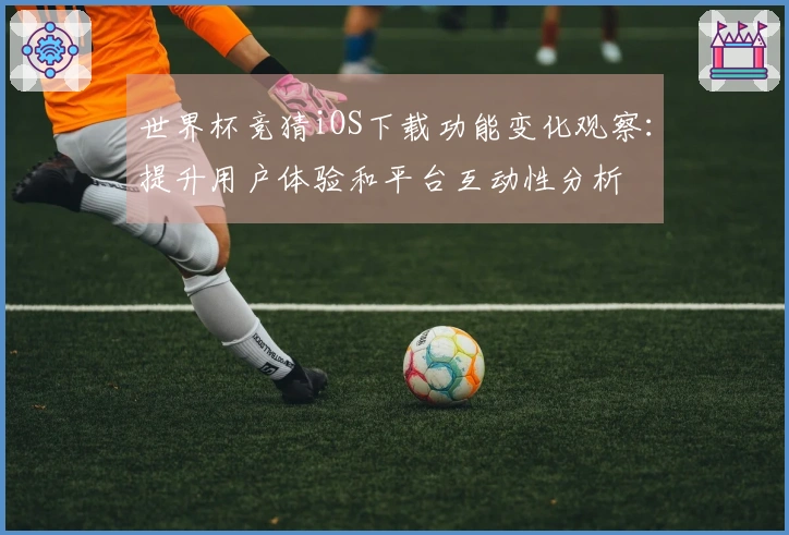 世界杯竞猜iOS下载功能变化观察：提升用户体验和平台互动性分析