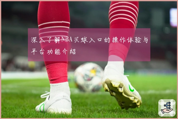 深入了解NBA买球入口的操作体验与平台功能介绍