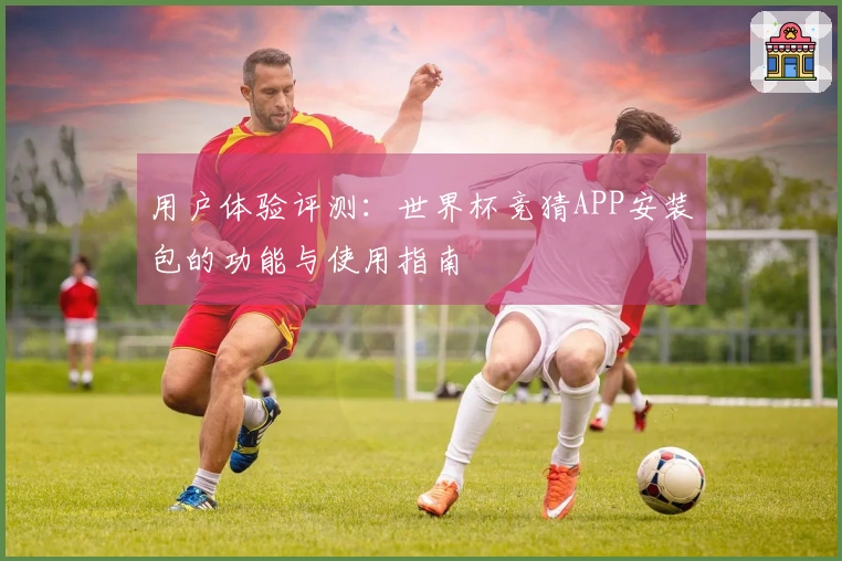 用户体验评测：世界杯竞猜APP安装包的功能与使用指南